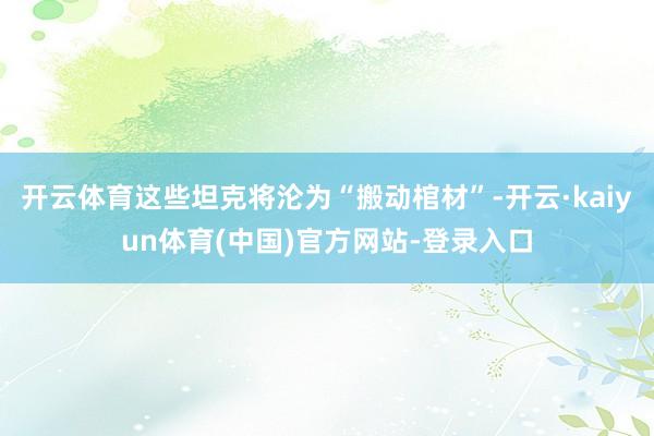 开云体育这些坦克将沦为“搬动棺材”-开云·kaiyun体育(中国)官方网站-登录入口