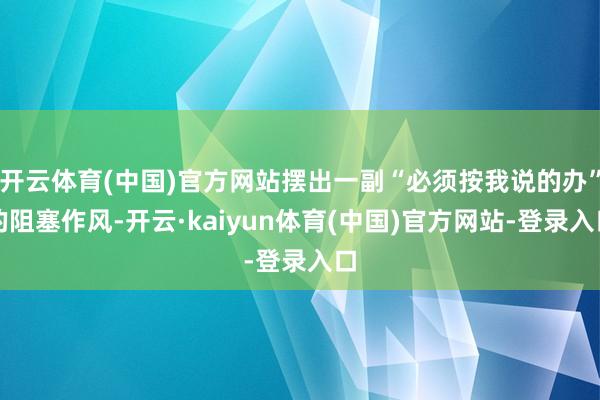 开云体育(中国)官方网站摆出一副“必须按我说的办”的阻塞作风-开云·kaiyun体育(中国)官方网站-登录入口