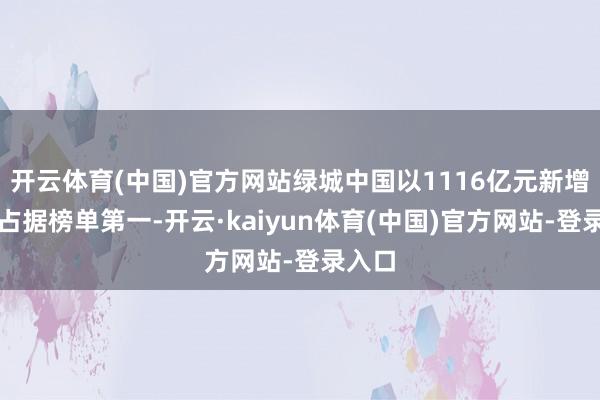 开云体育(中国)官方网站绿城中国以1116亿元新增货值占据榜单第一-开云·kaiyun体育(中国)官方网站-登录入口