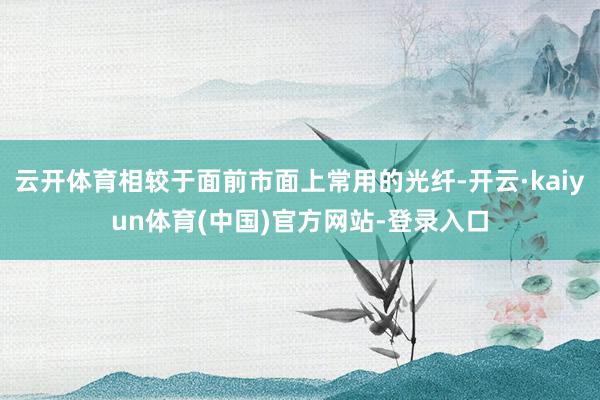 云开体育相较于面前市面上常用的光纤-开云·kaiyun体育(中国)官方网站-登录入口