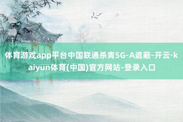 体育游戏app平台中国联通杀青5G-A遮蔽-开云·kaiyun体育(中国)官方网站-登录入口