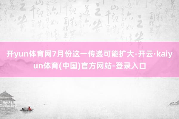 开yun体育网7月份这一传递可能扩大-开云·kaiyun体育(中国)官方网站-登录入口