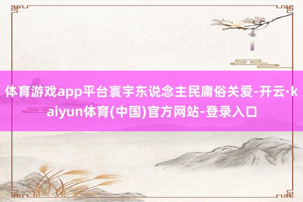 体育游戏app平台寰宇东说念主民庸俗关爱-开云·kaiyun体育(中国)官方网站-登录入口