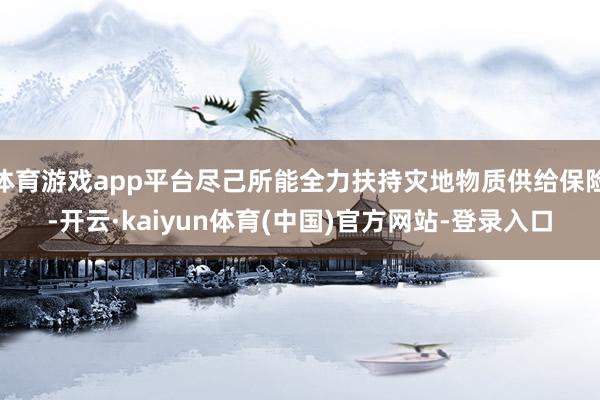 体育游戏app平台尽己所能全力扶持灾地物质供给保险-开云·kaiyun体育(中国)官方网站-登录入口
