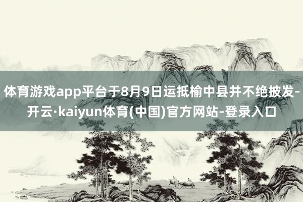 体育游戏app平台于8月9日运抵榆中县并不绝披发-开云·kaiyun体育(中国)官方网站-登录入口