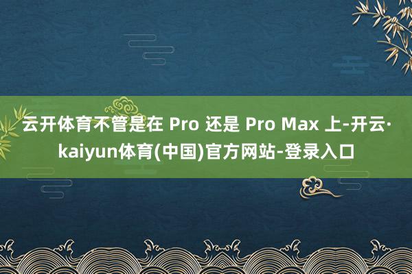 云开体育不管是在 Pro 还是 Pro Max 上-开云·kaiyun体育(中国)官方网站-登录入口