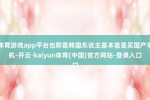 体育游戏app平台也即是韩国东谈主基本皆是买国产手机-开云·kaiyun体育(中国)官方网站-登录入口