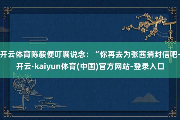 开云体育陈毅便叮嘱说念：“你再去为张茜捎封信吧-开云·kaiyun体育(中国)官方网站-登录入口