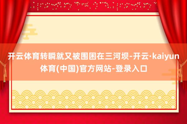 开云体育转瞬就又被围困在三河坝-开云·kaiyun体育(中国)官方网站-登录入口