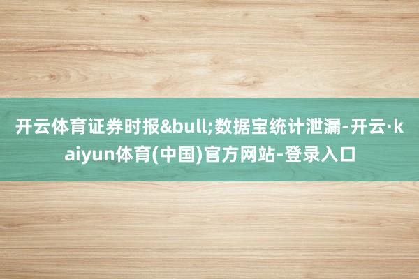 开云体育证券时报&bull;数据宝统计泄漏-开云·kaiyun体育(中国)官方网站-登录入口