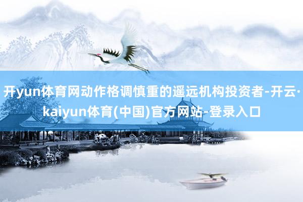 开yun体育网动作格调慎重的遥远机构投资者-开云·kaiyun体育(中国)官方网站-登录入口