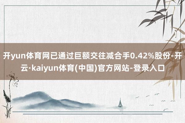 开yun体育网已通过巨额交往减合手0.42%股份-开云·kaiyun体育(中国)官方网站-登录入口