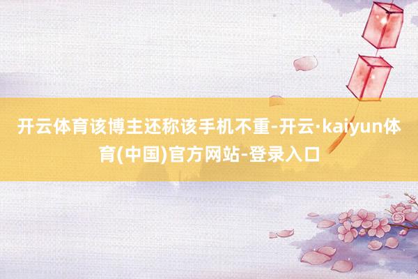 开云体育该博主还称该手机不重-开云·kaiyun体育(中国)官方网站-登录入口