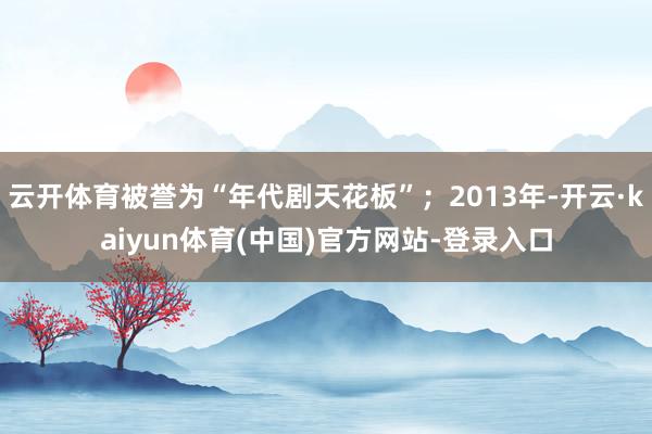 云开体育被誉为“年代剧天花板”；2013年-开云·kaiyun体育(中国)官方网站-登录入口