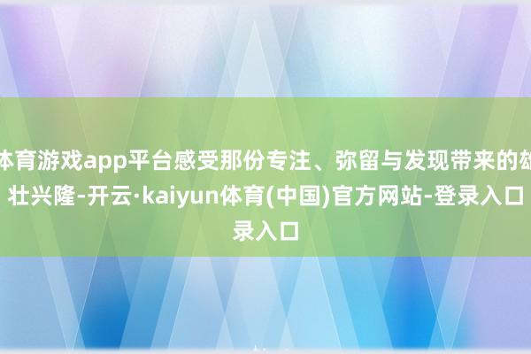 体育游戏app平台感受那份专注、弥留与发现带来的雄壮兴隆-开云·kaiyun体育(中国)官方网站-登录入口