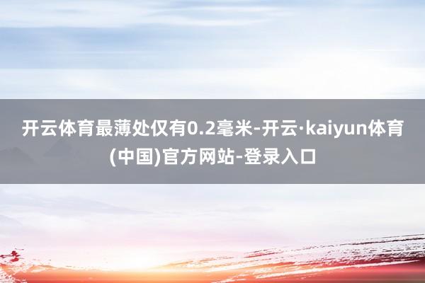 开云体育最薄处仅有0.2毫米-开云·kaiyun体育(中国)官方网站-登录入口