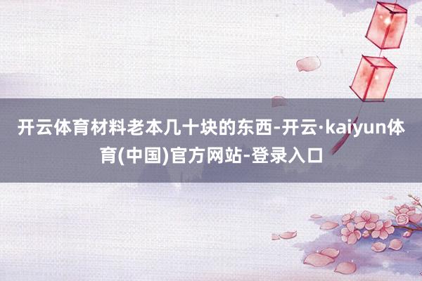 开云体育材料老本几十块的东西-开云·kaiyun体育(中国)官方网站-登录入口