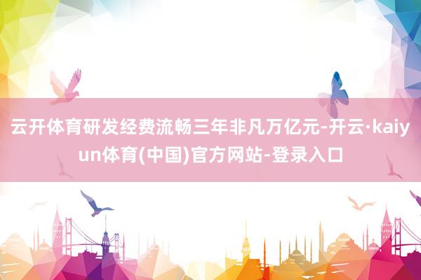 云开体育研发经费流畅三年非凡万亿元-开云·kaiyun体育(中国)官方网站-登录入口