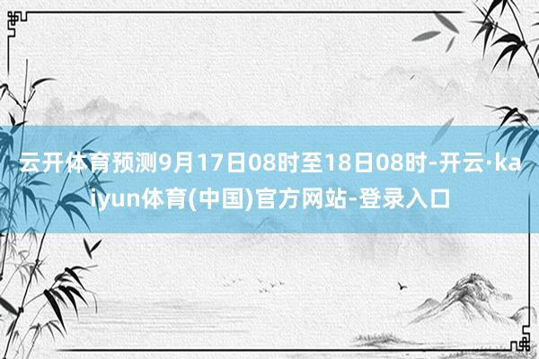 云开体育预测9月17日08时至18日08时-开云·kaiyun体育(中国)官方网站-登录入口