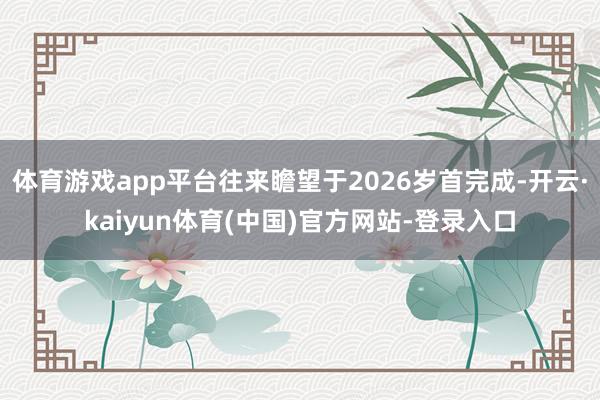 体育游戏app平台往来瞻望于2026岁首完成-开云·kaiyun体育(中国)官方网站-登录入口