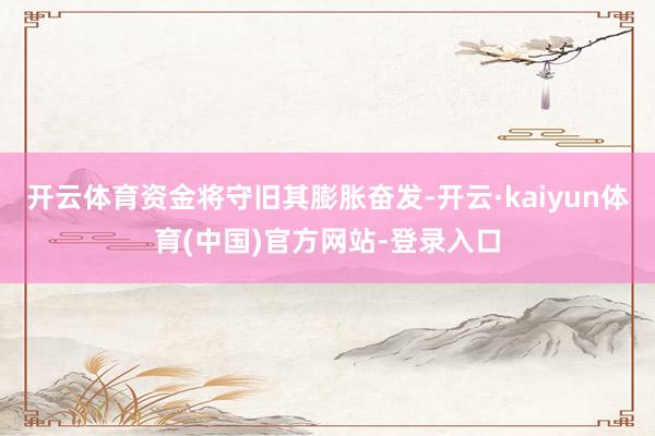 开云体育资金将守旧其膨胀奋发-开云·kaiyun体育(中国)官方网站-登录入口