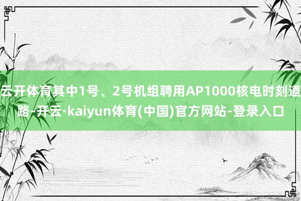 云开体育其中1号、2号机组聘用AP1000核电时刻道路-开云·kaiyun体育(中国)官方网站-登录入口